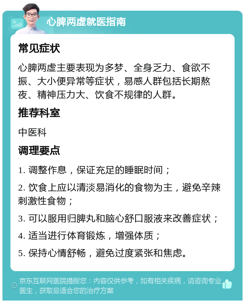 心脾两虚就医指南 常见症状 心脾两虚主要表现为多梦、全身乏力、食欲不振、大小便异常等症状，易感人群包括长期熬夜、精神压力大、饮食不规律的人群。 推荐科室 中医科 调理要点 1. 调整作息，保证充足的睡眠时间； 2. 饮食上应以清淡易消化的食物为主，避免辛辣刺激性食物； 3. 可以服用归脾丸和脑心舒口服液来改善症状； 4. 适当进行体育锻炼，增强体质； 5. 保持心情舒畅，避免过度紧张和焦虑。