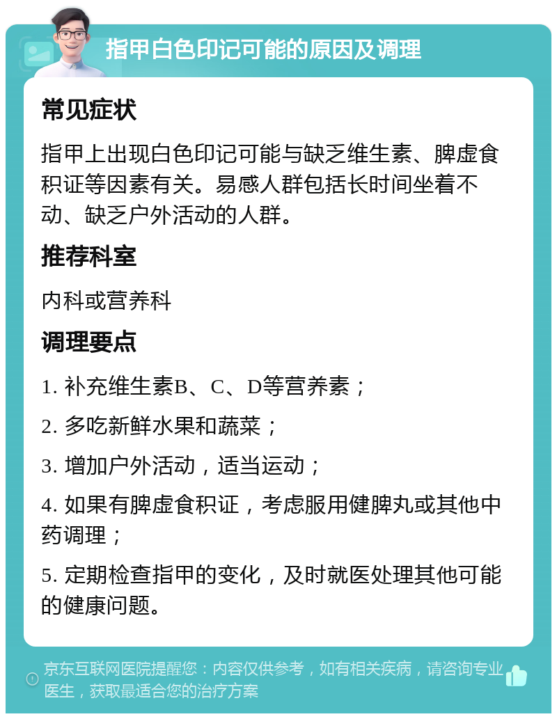 指甲白色印记可能的原因及调理 常见症状 指甲上出现白色印记可能与缺乏维生素、脾虚食积证等因素有关。易感人群包括长时间坐着不动、缺乏户外活动的人群。 推荐科室 内科或营养科 调理要点 1. 补充维生素B、C、D等营养素； 2. 多吃新鲜水果和蔬菜； 3. 增加户外活动，适当运动； 4. 如果有脾虚食积证，考虑服用健脾丸或其他中药调理； 5. 定期检查指甲的变化，及时就医处理其他可能的健康问题。