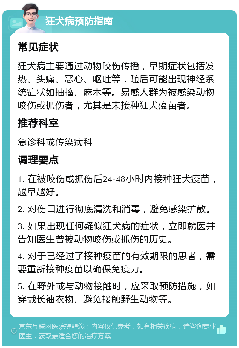 狂犬病预防指南 常见症状 狂犬病主要通过动物咬伤传播，早期症状包括发热、头痛、恶心、呕吐等，随后可能出现神经系统症状如抽搐、麻木等。易感人群为被感染动物咬伤或抓伤者，尤其是未接种狂犬疫苗者。 推荐科室 急诊科或传染病科 调理要点 1. 在被咬伤或抓伤后24-48小时内接种狂犬疫苗，越早越好。 2. 对伤口进行彻底清洗和消毒，避免感染扩散。 3. 如果出现任何疑似狂犬病的症状，立即就医并告知医生曾被动物咬伤或抓伤的历史。 4. 对于已经过了接种疫苗的有效期限的患者，需要重新接种疫苗以确保免疫力。 5. 在野外或与动物接触时，应采取预防措施，如穿戴长袖衣物、避免接触野生动物等。