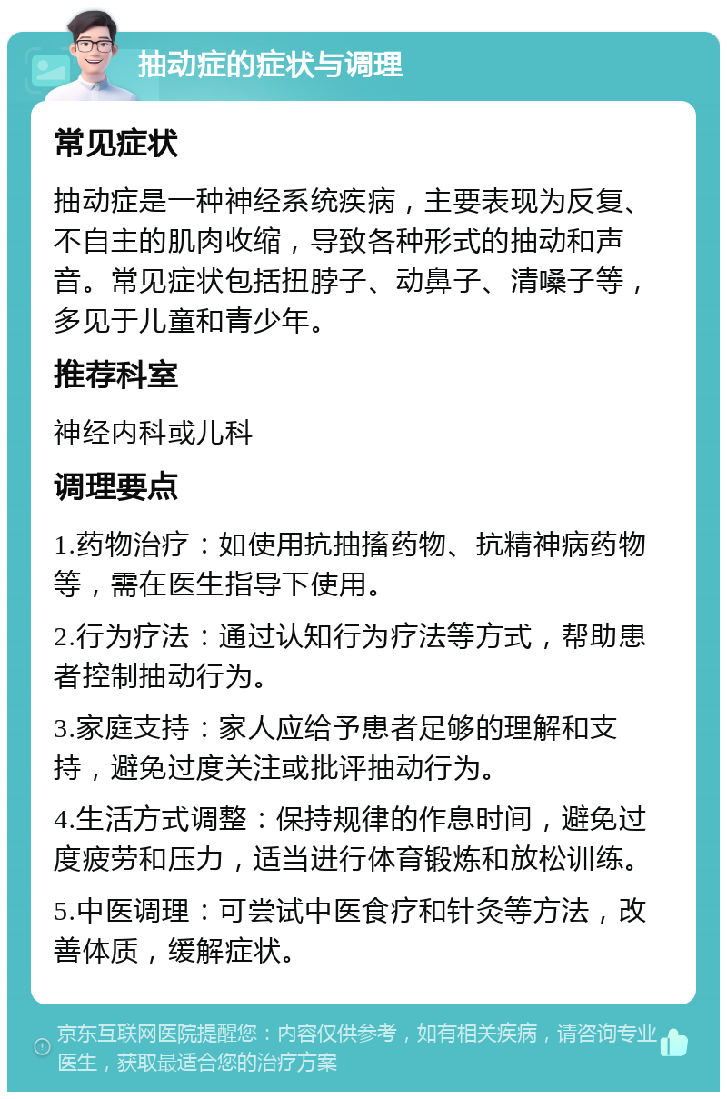 抽动症的症状与调理 常见症状 抽动症是一种神经系统疾病，主要表现为反复、不自主的肌肉收缩，导致各种形式的抽动和声音。常见症状包括扭脖子、动鼻子、清嗓子等，多见于儿童和青少年。 推荐科室 神经内科或儿科 调理要点 1.药物治疗：如使用抗抽搐药物、抗精神病药物等，需在医生指导下使用。 2.行为疗法：通过认知行为疗法等方式，帮助患者控制抽动行为。 3.家庭支持：家人应给予患者足够的理解和支持，避免过度关注或批评抽动行为。 4.生活方式调整：保持规律的作息时间，避免过度疲劳和压力，适当进行体育锻炼和放松训练。 5.中医调理：可尝试中医食疗和针灸等方法，改善体质，缓解症状。