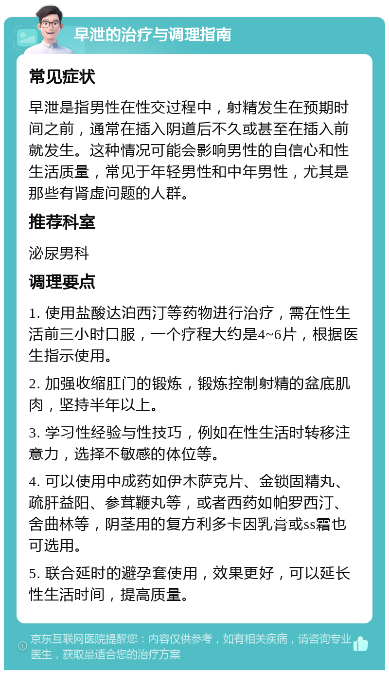 早泄的治疗与调理指南 常见症状 早泄是指男性在性交过程中，射精发生在预期时间之前，通常在插入阴道后不久或甚至在插入前就发生。这种情况可能会影响男性的自信心和性生活质量，常见于年轻男性和中年男性，尤其是那些有肾虚问题的人群。 推荐科室 泌尿男科 调理要点 1. 使用盐酸达泊西汀等药物进行治疗，需在性生活前三小时口服，一个疗程大约是4~6片，根据医生指示使用。 2. 加强收缩肛门的锻炼，锻炼控制射精的盆底肌肉，坚持半年以上。 3. 学习性经验与性技巧，例如在性生活时转移注意力，选择不敏感的体位等。 4. 可以使用中成药如伊木萨克片、金锁固精丸、疏肝益阳、参茸鞭丸等，或者西药如帕罗西汀、舍曲林等，阴茎用的复方利多卡因乳膏或ss霜也可选用。 5. 联合延时的避孕套使用，效果更好，可以延长性生活时间，提高质量。