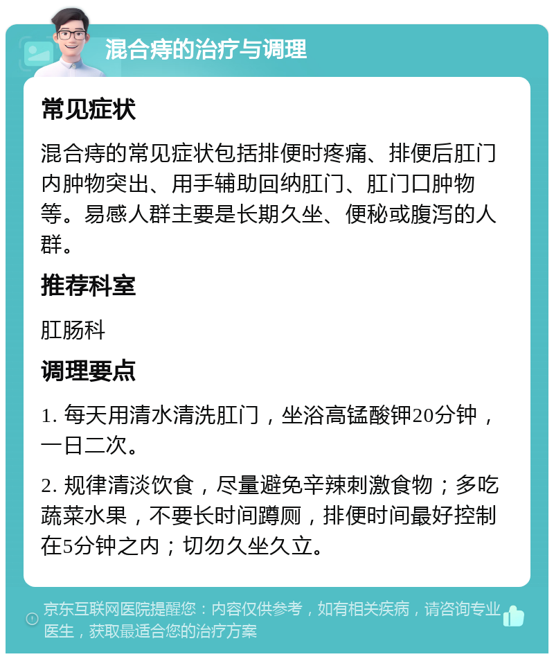 混合痔的治疗与调理 常见症状 混合痔的常见症状包括排便时疼痛、排便后肛门内肿物突出、用手辅助回纳肛门、肛门口肿物等。易感人群主要是长期久坐、便秘或腹泻的人群。 推荐科室 肛肠科 调理要点 1. 每天用清水清洗肛门，坐浴高锰酸钾20分钟，一日二次。 2. 规律清淡饮食，尽量避免辛辣刺激食物；多吃蔬菜水果，不要长时间蹲厕，排便时间最好控制在5分钟之内；切勿久坐久立。