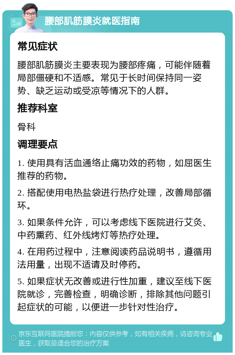 腰部肌筋膜炎就医指南 常见症状 腰部肌筋膜炎主要表现为腰部疼痛，可能伴随着局部僵硬和不适感。常见于长时间保持同一姿势、缺乏运动或受凉等情况下的人群。 推荐科室 骨科 调理要点 1. 使用具有活血通络止痛功效的药物，如屈医生推荐的药物。 2. 搭配使用电热盐袋进行热疗处理，改善局部循环。 3. 如果条件允许，可以考虑线下医院进行艾灸、中药熏药、红外线烤灯等热疗处理。 4. 在用药过程中，注意阅读药品说明书，遵循用法用量，出现不适请及时停药。 5. 如果症状无改善或进行性加重，建议至线下医院就诊，完善检查，明确诊断，排除其他问题引起症状的可能，以便进一步针对性治疗。