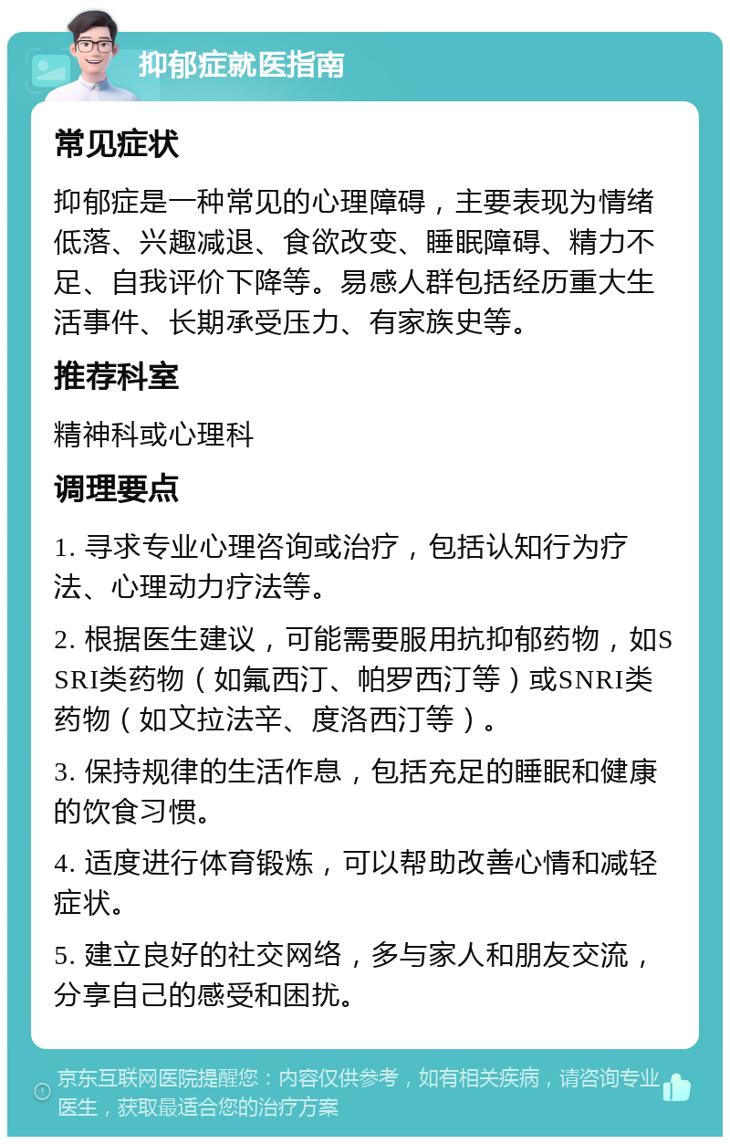 抑郁症就医指南 常见症状 抑郁症是一种常见的心理障碍，主要表现为情绪低落、兴趣减退、食欲改变、睡眠障碍、精力不足、自我评价下降等。易感人群包括经历重大生活事件、长期承受压力、有家族史等。 推荐科室 精神科或心理科 调理要点 1. 寻求专业心理咨询或治疗，包括认知行为疗法、心理动力疗法等。 2. 根据医生建议，可能需要服用抗抑郁药物，如SSRI类药物（如氟西汀、帕罗西汀等）或SNRI类药物（如文拉法辛、度洛西汀等）。 3. 保持规律的生活作息，包括充足的睡眠和健康的饮食习惯。 4. 适度进行体育锻炼，可以帮助改善心情和减轻症状。 5. 建立良好的社交网络，多与家人和朋友交流，分享自己的感受和困扰。