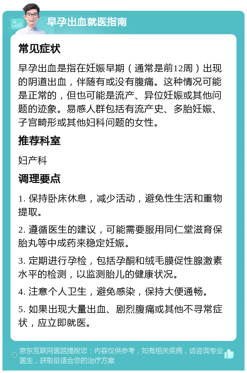 早孕出血就医指南 常见症状 早孕出血是指在妊娠早期（通常是前12周）出现的阴道出血，伴随有或没有腹痛。这种情况可能是正常的，但也可能是流产、异位妊娠或其他问题的迹象。易感人群包括有流产史、多胎妊娠、子宫畸形或其他妇科问题的女性。 推荐科室 妇产科 调理要点 1. 保持卧床休息，减少活动，避免性生活和重物提取。 2. 遵循医生的建议，可能需要服用同仁堂滋育保胎丸等中成药来稳定妊娠。 3. 定期进行孕检，包括孕酮和绒毛膜促性腺激素水平的检测，以监测胎儿的健康状况。 4. 注意个人卫生，避免感染，保持大便通畅。 5. 如果出现大量出血、剧烈腹痛或其他不寻常症状，应立即就医。