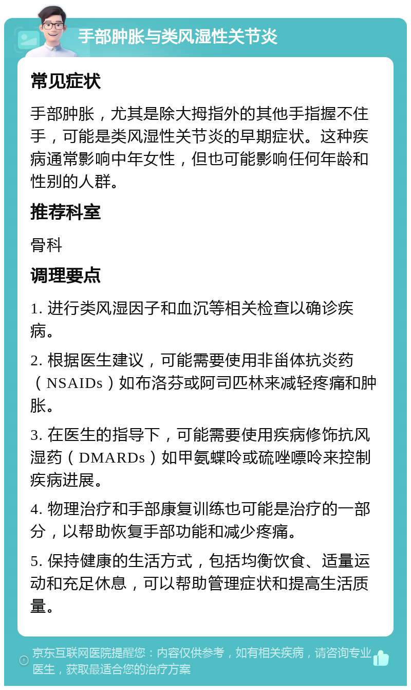 手部肿胀与类风湿性关节炎 常见症状 手部肿胀，尤其是除大拇指外的其他手指握不住手，可能是类风湿性关节炎的早期症状。这种疾病通常影响中年女性，但也可能影响任何年龄和性别的人群。 推荐科室 骨科 调理要点 1. 进行类风湿因子和血沉等相关检查以确诊疾病。 2. 根据医生建议，可能需要使用非甾体抗炎药（NSAIDs）如布洛芬或阿司匹林来减轻疼痛和肿胀。 3. 在医生的指导下，可能需要使用疾病修饰抗风湿药（DMARDs）如甲氨蝶呤或硫唑嘌呤来控制疾病进展。 4. 物理治疗和手部康复训练也可能是治疗的一部分，以帮助恢复手部功能和减少疼痛。 5. 保持健康的生活方式，包括均衡饮食、适量运动和充足休息，可以帮助管理症状和提高生活质量。