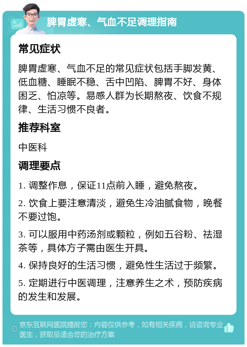 脾胃虚寒、气血不足调理指南 常见症状 脾胃虚寒、气血不足的常见症状包括手脚发黄、低血糖、睡眠不稳、舌中凹陷、脾胃不好、身体困乏、怕凉等。易感人群为长期熬夜、饮食不规律、生活习惯不良者。 推荐科室 中医科 调理要点 1. 调整作息，保证11点前入睡，避免熬夜。 2. 饮食上要注意清淡，避免生冷油腻食物，晚餐不要过饱。 3. 可以服用中药汤剂或颗粒，例如五谷粉、祛湿茶等，具体方子需由医生开具。 4. 保持良好的生活习惯，避免性生活过于频繁。 5. 定期进行中医调理，注意养生之术，预防疾病的发生和发展。