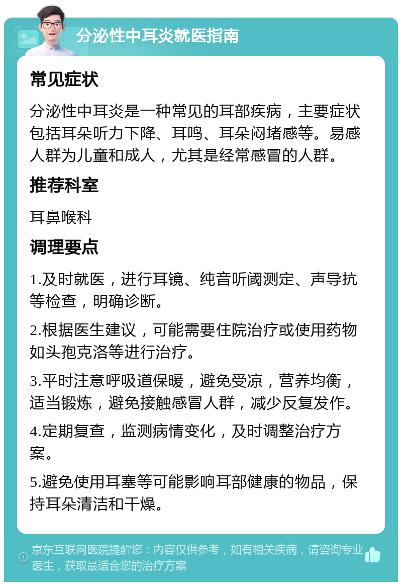 分泌性中耳炎就医指南 常见症状 分泌性中耳炎是一种常见的耳部疾病，主要症状包括耳朵听力下降、耳鸣、耳朵闷堵感等。易感人群为儿童和成人，尤其是经常感冒的人群。 推荐科室 耳鼻喉科 调理要点 1.及时就医，进行耳镜、纯音听阈测定、声导抗等检查，明确诊断。 2.根据医生建议，可能需要住院治疗或使用药物如头孢克洛等进行治疗。 3.平时注意呼吸道保暖，避免受凉，营养均衡，适当锻炼，避免接触感冒人群，减少反复发作。 4.定期复查，监测病情变化，及时调整治疗方案。 5.避免使用耳塞等可能影响耳部健康的物品，保持耳朵清洁和干燥。