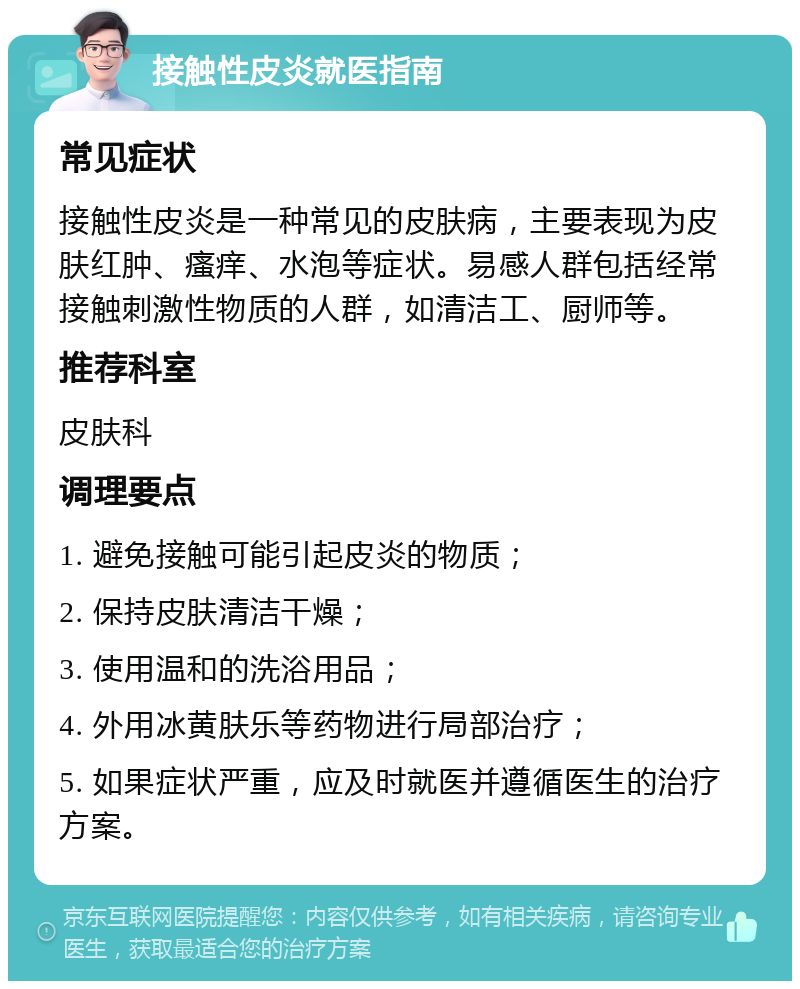 接触性皮炎就医指南 常见症状 接触性皮炎是一种常见的皮肤病，主要表现为皮肤红肿、瘙痒、水泡等症状。易感人群包括经常接触刺激性物质的人群，如清洁工、厨师等。 推荐科室 皮肤科 调理要点 1. 避免接触可能引起皮炎的物质； 2. 保持皮肤清洁干燥； 3. 使用温和的洗浴用品； 4. 外用冰黄肤乐等药物进行局部治疗； 5. 如果症状严重，应及时就医并遵循医生的治疗方案。