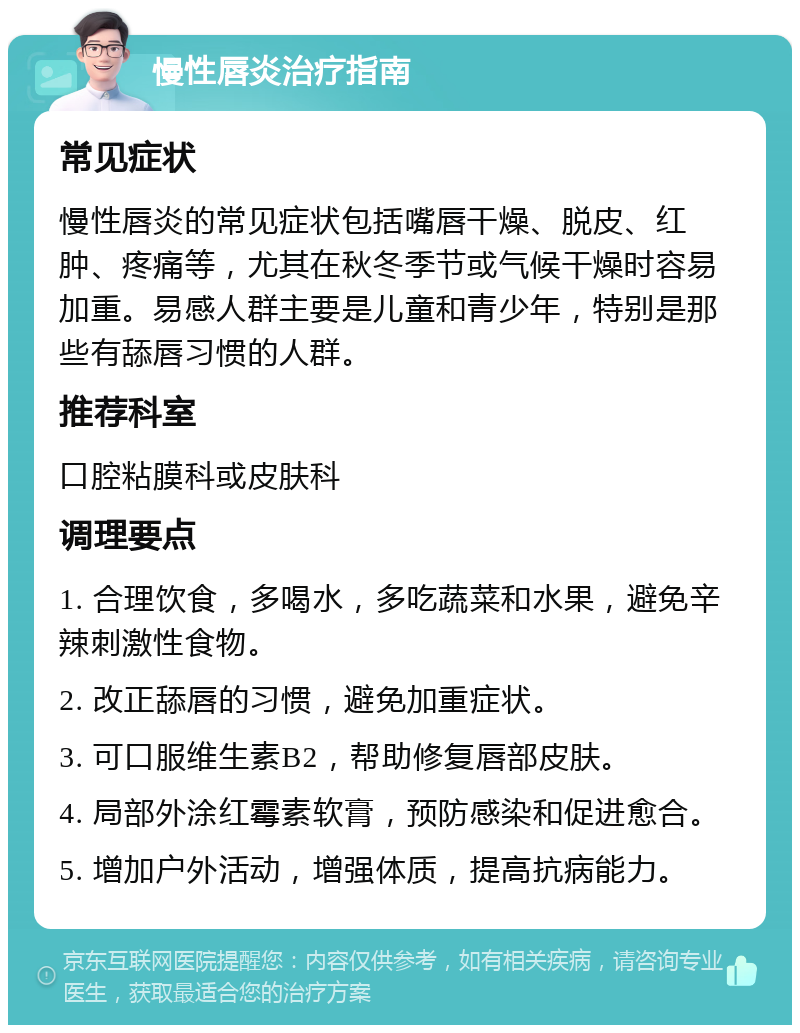 慢性唇炎治疗指南 常见症状 慢性唇炎的常见症状包括嘴唇干燥、脱皮、红肿、疼痛等，尤其在秋冬季节或气候干燥时容易加重。易感人群主要是儿童和青少年，特别是那些有舔唇习惯的人群。 推荐科室 口腔粘膜科或皮肤科 调理要点 1. 合理饮食，多喝水，多吃蔬菜和水果，避免辛辣刺激性食物。 2. 改正舔唇的习惯，避免加重症状。 3. 可口服维生素B2，帮助修复唇部皮肤。 4. 局部外涂红霉素软膏，预防感染和促进愈合。 5. 增加户外活动，增强体质，提高抗病能力。