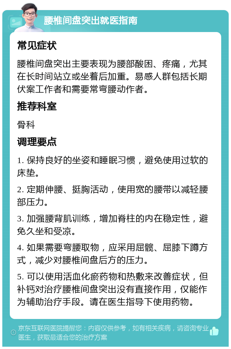 腰椎间盘突出就医指南 常见症状 腰椎间盘突出主要表现为腰部酸困、疼痛，尤其在长时间站立或坐着后加重。易感人群包括长期伏案工作者和需要常弯腰动作者。 推荐科室 骨科 调理要点 1. 保持良好的坐姿和睡眠习惯，避免使用过软的床垫。 2. 定期伸腰、挺胸活动，使用宽的腰带以减轻腰部压力。 3. 加强腰背肌训练，增加脊柱的内在稳定性，避免久坐和受凉。 4. 如果需要弯腰取物，应采用屈髋、屈膝下蹲方式，减少对腰椎间盘后方的压力。 5. 可以使用活血化瘀药物和热敷来改善症状，但补钙对治疗腰椎间盘突出没有直接作用，仅能作为辅助治疗手段。请在医生指导下使用药物。