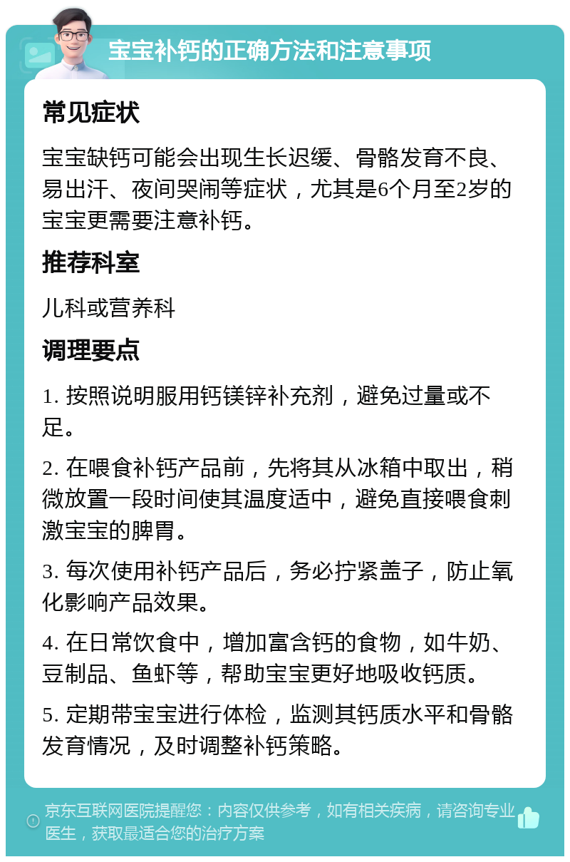 宝宝补钙的正确方法和注意事项 常见症状 宝宝缺钙可能会出现生长迟缓、骨骼发育不良、易出汗、夜间哭闹等症状，尤其是6个月至2岁的宝宝更需要注意补钙。 推荐科室 儿科或营养科 调理要点 1. 按照说明服用钙镁锌补充剂，避免过量或不足。 2. 在喂食补钙产品前，先将其从冰箱中取出，稍微放置一段时间使其温度适中，避免直接喂食刺激宝宝的脾胃。 3. 每次使用补钙产品后，务必拧紧盖子，防止氧化影响产品效果。 4. 在日常饮食中，增加富含钙的食物，如牛奶、豆制品、鱼虾等，帮助宝宝更好地吸收钙质。 5. 定期带宝宝进行体检，监测其钙质水平和骨骼发育情况，及时调整补钙策略。