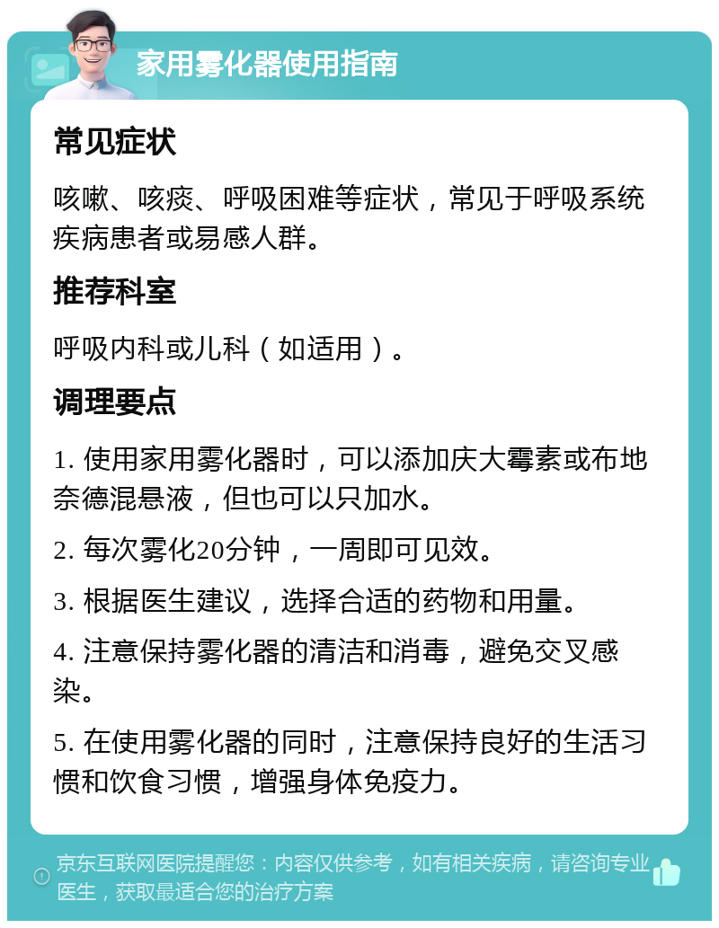 家用雾化器使用指南 常见症状 咳嗽、咳痰、呼吸困难等症状，常见于呼吸系统疾病患者或易感人群。 推荐科室 呼吸内科或儿科（如适用）。 调理要点 1. 使用家用雾化器时，可以添加庆大霉素或布地奈德混悬液，但也可以只加水。 2. 每次雾化20分钟，一周即可见效。 3. 根据医生建议，选择合适的药物和用量。 4. 注意保持雾化器的清洁和消毒，避免交叉感染。 5. 在使用雾化器的同时，注意保持良好的生活习惯和饮食习惯，增强身体免疫力。