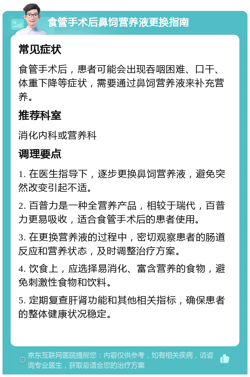 食管手术后鼻饲营养液更换指南 常见症状 食管手术后，患者可能会出现吞咽困难、口干、体重下降等症状，需要通过鼻饲营养液来补充营养。 推荐科室 消化内科或营养科 调理要点 1. 在医生指导下，逐步更换鼻饲营养液，避免突然改变引起不适。 2. 百普力是一种全营养产品，相较于瑞代，百普力更易吸收，适合食管手术后的患者使用。 3. 在更换营养液的过程中，密切观察患者的肠道反应和营养状态，及时调整治疗方案。 4. 饮食上，应选择易消化、富含营养的食物，避免刺激性食物和饮料。 5. 定期复查肝肾功能和其他相关指标，确保患者的整体健康状况稳定。