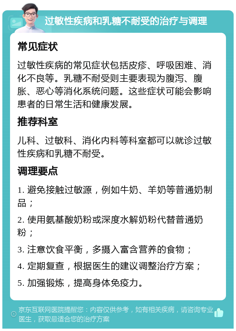 过敏性疾病和乳糖不耐受的治疗与调理 常见症状 过敏性疾病的常见症状包括皮疹、呼吸困难、消化不良等。乳糖不耐受则主要表现为腹泻、腹胀、恶心等消化系统问题。这些症状可能会影响患者的日常生活和健康发展。 推荐科室 儿科、过敏科、消化内科等科室都可以就诊过敏性疾病和乳糖不耐受。 调理要点 1. 避免接触过敏源，例如牛奶、羊奶等普通奶制品； 2. 使用氨基酸奶粉或深度水解奶粉代替普通奶粉； 3. 注意饮食平衡，多摄入富含营养的食物； 4. 定期复查，根据医生的建议调整治疗方案； 5. 加强锻炼，提高身体免疫力。