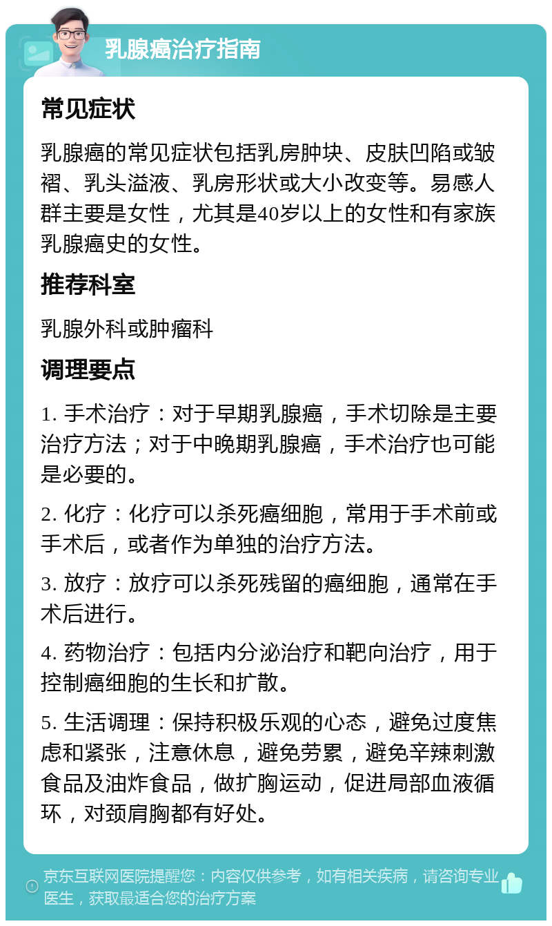 乳腺癌治疗指南 常见症状 乳腺癌的常见症状包括乳房肿块、皮肤凹陷或皱褶、乳头溢液、乳房形状或大小改变等。易感人群主要是女性，尤其是40岁以上的女性和有家族乳腺癌史的女性。 推荐科室 乳腺外科或肿瘤科 调理要点 1. 手术治疗：对于早期乳腺癌，手术切除是主要治疗方法；对于中晚期乳腺癌，手术治疗也可能是必要的。 2. 化疗：化疗可以杀死癌细胞，常用于手术前或手术后，或者作为单独的治疗方法。 3. 放疗：放疗可以杀死残留的癌细胞，通常在手术后进行。 4. 药物治疗：包括内分泌治疗和靶向治疗，用于控制癌细胞的生长和扩散。 5. 生活调理：保持积极乐观的心态，避免过度焦虑和紧张，注意休息，避免劳累，避免辛辣刺激食品及油炸食品，做扩胸运动，促进局部血液循环，对颈肩胸都有好处。