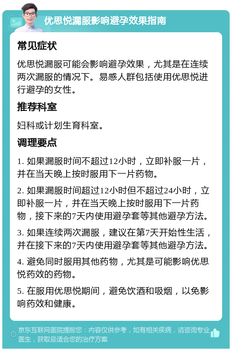 优思悦漏服影响避孕效果指南 常见症状 优思悦漏服可能会影响避孕效果，尤其是在连续两次漏服的情况下。易感人群包括使用优思悦进行避孕的女性。 推荐科室 妇科或计划生育科室。 调理要点 1. 如果漏服时间不超过12小时，立即补服一片，并在当天晚上按时服用下一片药物。 2. 如果漏服时间超过12小时但不超过24小时，立即补服一片，并在当天晚上按时服用下一片药物，接下来的7天内使用避孕套等其他避孕方法。 3. 如果连续两次漏服，建议在第7天开始性生活，并在接下来的7天内使用避孕套等其他避孕方法。 4. 避免同时服用其他药物，尤其是可能影响优思悦药效的药物。 5. 在服用优思悦期间，避免饮酒和吸烟，以免影响药效和健康。