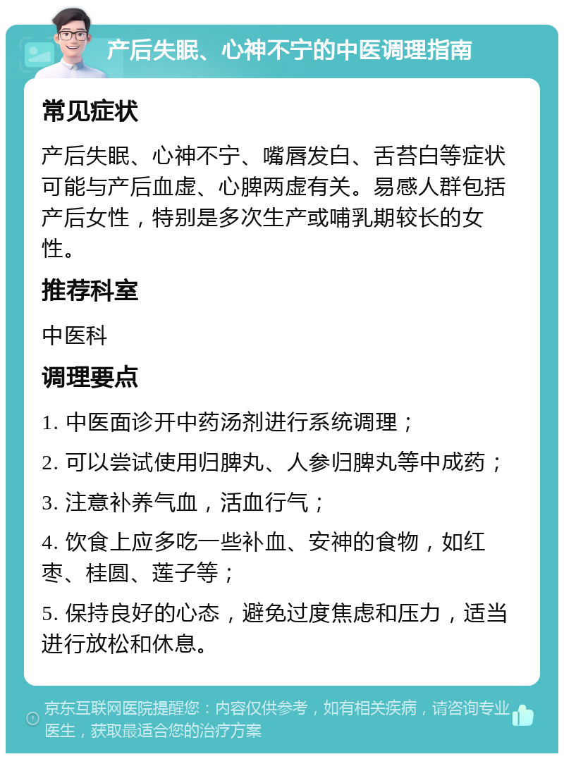 产后失眠、心神不宁的中医调理指南 常见症状 产后失眠、心神不宁、嘴唇发白、舌苔白等症状可能与产后血虚、心脾两虚有关。易感人群包括产后女性，特别是多次生产或哺乳期较长的女性。 推荐科室 中医科 调理要点 1. 中医面诊开中药汤剂进行系统调理； 2. 可以尝试使用归脾丸、人参归脾丸等中成药； 3. 注意补养气血，活血行气； 4. 饮食上应多吃一些补血、安神的食物，如红枣、桂圆、莲子等； 5. 保持良好的心态，避免过度焦虑和压力，适当进行放松和休息。