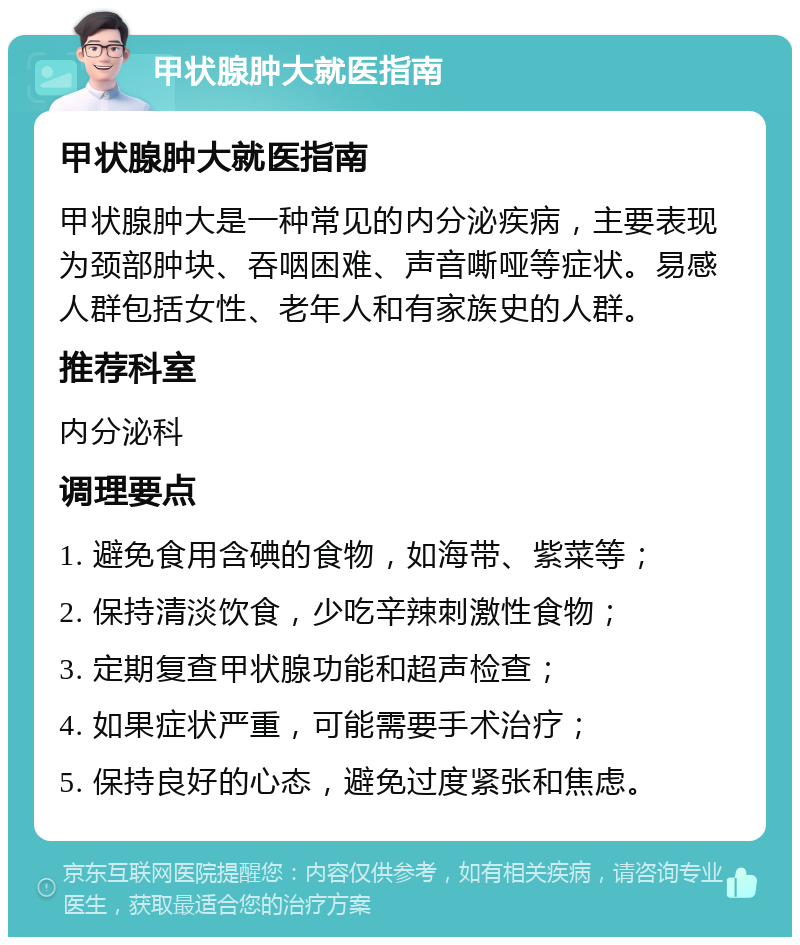 甲状腺肿大就医指南 甲状腺肿大就医指南 甲状腺肿大是一种常见的内分泌疾病，主要表现为颈部肿块、吞咽困难、声音嘶哑等症状。易感人群包括女性、老年人和有家族史的人群。 推荐科室 内分泌科 调理要点 1. 避免食用含碘的食物，如海带、紫菜等； 2. 保持清淡饮食，少吃辛辣刺激性食物； 3. 定期复查甲状腺功能和超声检查； 4. 如果症状严重，可能需要手术治疗； 5. 保持良好的心态，避免过度紧张和焦虑。