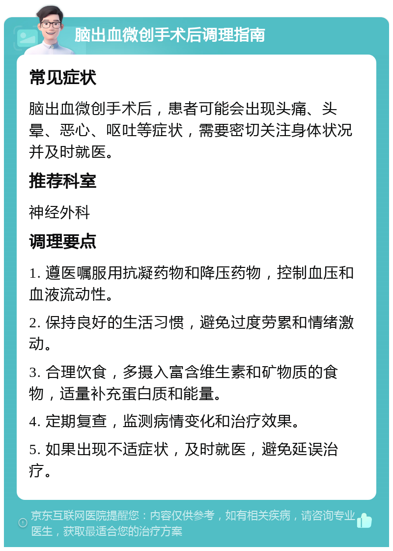 脑出血微创手术后调理指南 常见症状 脑出血微创手术后，患者可能会出现头痛、头晕、恶心、呕吐等症状，需要密切关注身体状况并及时就医。 推荐科室 神经外科 调理要点 1. 遵医嘱服用抗凝药物和降压药物，控制血压和血液流动性。 2. 保持良好的生活习惯，避免过度劳累和情绪激动。 3. 合理饮食，多摄入富含维生素和矿物质的食物，适量补充蛋白质和能量。 4. 定期复查，监测病情变化和治疗效果。 5. 如果出现不适症状，及时就医，避免延误治疗。