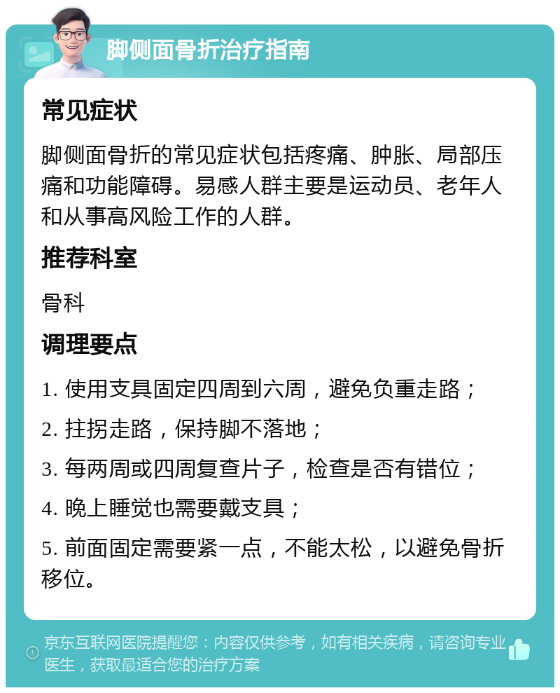 脚侧面骨折治疗指南 常见症状 脚侧面骨折的常见症状包括疼痛、肿胀、局部压痛和功能障碍。易感人群主要是运动员、老年人和从事高风险工作的人群。 推荐科室 骨科 调理要点 1. 使用支具固定四周到六周，避免负重走路； 2. 拄拐走路，保持脚不落地； 3. 每两周或四周复查片子，检查是否有错位； 4. 晚上睡觉也需要戴支具； 5. 前面固定需要紧一点，不能太松，以避免骨折移位。