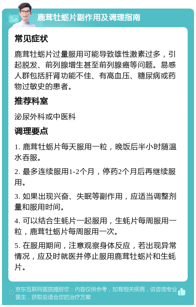 鹿茸牡蛎片副作用及调理指南 常见症状 鹿茸牡蛎片过量服用可能导致雄性激素过多，引起脱发、前列腺增生甚至前列腺癌等问题。易感人群包括肝肾功能不佳、有高血压、糖尿病或药物过敏史的患者。 推荐科室 泌尿外科或中医科 调理要点 1. 鹿茸牡蛎片每天服用一粒，晚饭后半小时随温水吞服。 2. 最多连续服用1-2个月，停药2个月后再继续服用。 3. 如果出现兴奋、失眠等副作用，应适当调整剂量和服用时间。 4. 可以结合生蚝片一起服用，生蚝片每周服用一粒，鹿茸牡蛎片每周服用一次。 5. 在服用期间，注意观察身体反应，若出现异常情况，应及时就医并停止服用鹿茸牡蛎片和生蚝片。