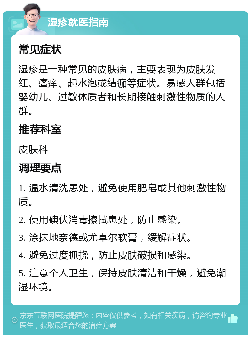 湿疹就医指南 常见症状 湿疹是一种常见的皮肤病，主要表现为皮肤发红、瘙痒、起水泡或结痂等症状。易感人群包括婴幼儿、过敏体质者和长期接触刺激性物质的人群。 推荐科室 皮肤科 调理要点 1. 温水清洗患处，避免使用肥皂或其他刺激性物质。 2. 使用碘伏消毒擦拭患处，防止感染。 3. 涂抹地奈德或尤卓尔软膏，缓解症状。 4. 避免过度抓挠，防止皮肤破损和感染。 5. 注意个人卫生，保持皮肤清洁和干燥，避免潮湿环境。