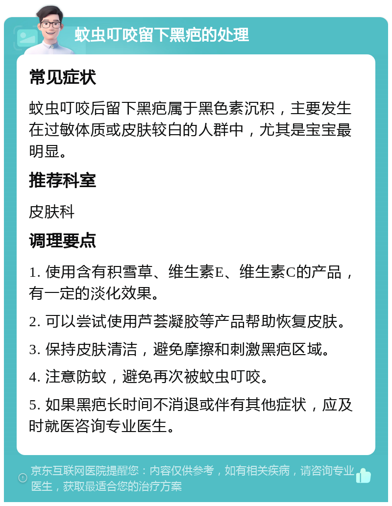 蚊虫叮咬留下黑疤的处理 常见症状 蚊虫叮咬后留下黑疤属于黑色素沉积，主要发生在过敏体质或皮肤较白的人群中，尤其是宝宝最明显。 推荐科室 皮肤科 调理要点 1. 使用含有积雪草、维生素E、维生素C的产品，有一定的淡化效果。 2. 可以尝试使用芦荟凝胶等产品帮助恢复皮肤。 3. 保持皮肤清洁，避免摩擦和刺激黑疤区域。 4. 注意防蚊，避免再次被蚊虫叮咬。 5. 如果黑疤长时间不消退或伴有其他症状，应及时就医咨询专业医生。