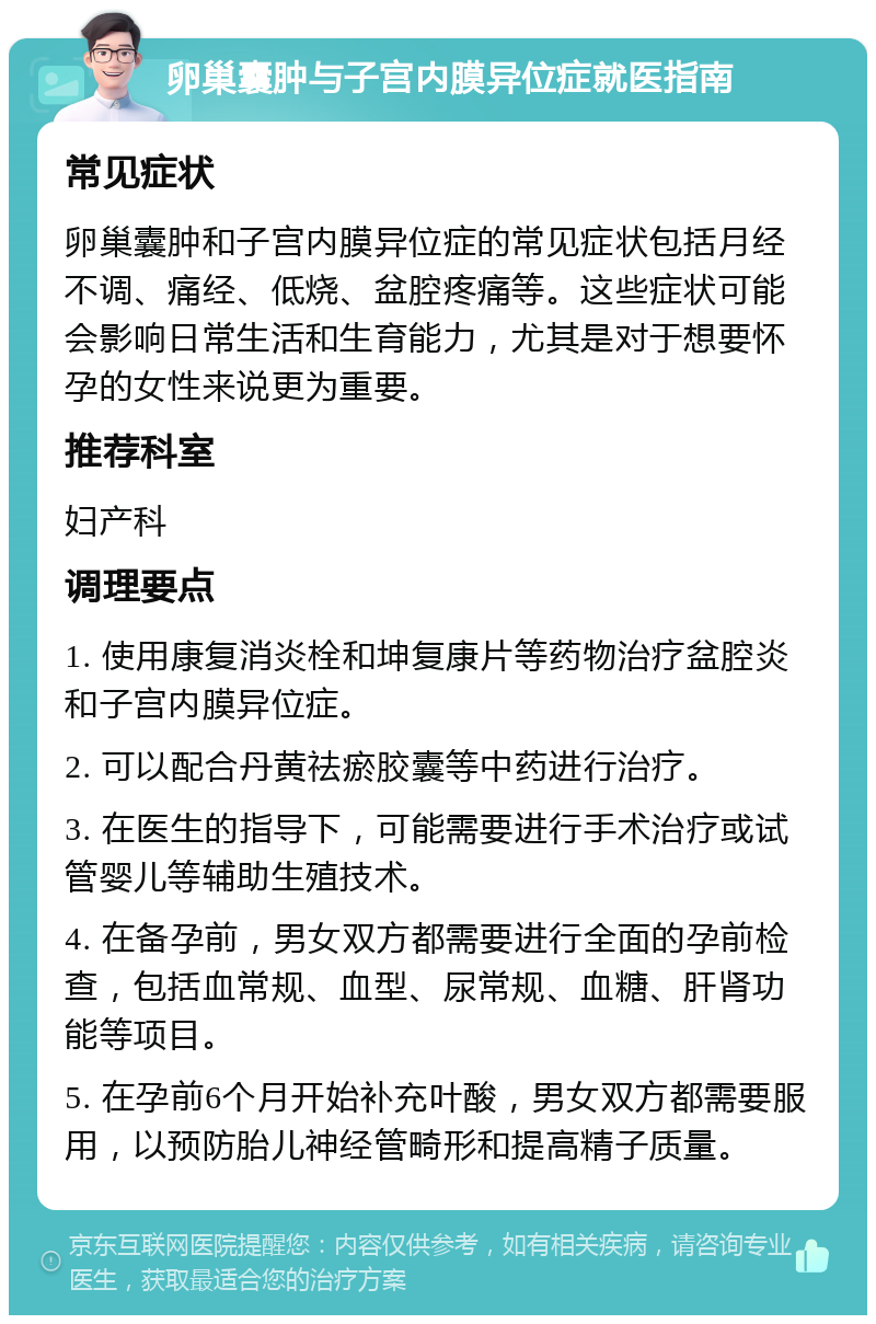 卵巢囊肿与子宫内膜异位症就医指南 常见症状 卵巢囊肿和子宫内膜异位症的常见症状包括月经不调、痛经、低烧、盆腔疼痛等。这些症状可能会影响日常生活和生育能力，尤其是对于想要怀孕的女性来说更为重要。 推荐科室 妇产科 调理要点 1. 使用康复消炎栓和坤复康片等药物治疗盆腔炎和子宫内膜异位症。 2. 可以配合丹黄祛瘀胶囊等中药进行治疗。 3. 在医生的指导下，可能需要进行手术治疗或试管婴儿等辅助生殖技术。 4. 在备孕前，男女双方都需要进行全面的孕前检查，包括血常规、血型、尿常规、血糖、肝肾功能等项目。 5. 在孕前6个月开始补充叶酸，男女双方都需要服用，以预防胎儿神经管畸形和提高精子质量。