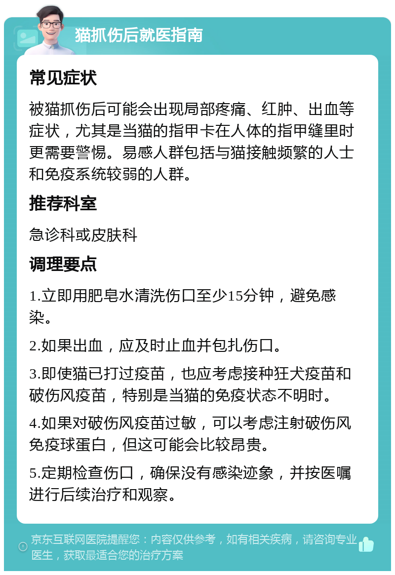 猫抓伤后就医指南 常见症状 被猫抓伤后可能会出现局部疼痛、红肿、出血等症状，尤其是当猫的指甲卡在人体的指甲缝里时更需要警惕。易感人群包括与猫接触频繁的人士和免疫系统较弱的人群。 推荐科室 急诊科或皮肤科 调理要点 1.立即用肥皂水清洗伤口至少15分钟，避免感染。 2.如果出血，应及时止血并包扎伤口。 3.即使猫已打过疫苗，也应考虑接种狂犬疫苗和破伤风疫苗，特别是当猫的免疫状态不明时。 4.如果对破伤风疫苗过敏，可以考虑注射破伤风免疫球蛋白，但这可能会比较昂贵。 5.定期检查伤口，确保没有感染迹象，并按医嘱进行后续治疗和观察。