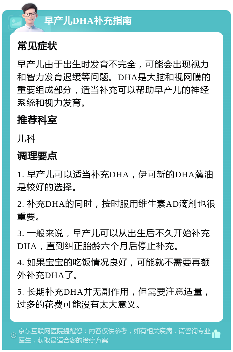 早产儿DHA补充指南 常见症状 早产儿由于出生时发育不完全，可能会出现视力和智力发育迟缓等问题。DHA是大脑和视网膜的重要组成部分，适当补充可以帮助早产儿的神经系统和视力发育。 推荐科室 儿科 调理要点 1. 早产儿可以适当补充DHA，伊可新的DHA藻油是较好的选择。 2. 补充DHA的同时，按时服用维生素AD滴剂也很重要。 3. 一般来说，早产儿可以从出生后不久开始补充DHA，直到纠正胎龄六个月后停止补充。 4. 如果宝宝的吃饭情况良好，可能就不需要再额外补充DHA了。 5. 长期补充DHA并无副作用，但需要注意适量，过多的花费可能没有太大意义。