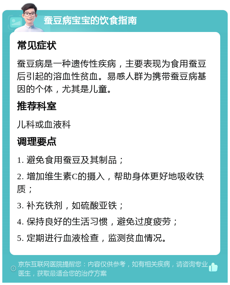 蚕豆病宝宝的饮食指南 常见症状 蚕豆病是一种遗传性疾病，主要表现为食用蚕豆后引起的溶血性贫血。易感人群为携带蚕豆病基因的个体，尤其是儿童。 推荐科室 儿科或血液科 调理要点 1. 避免食用蚕豆及其制品； 2. 增加维生素C的摄入，帮助身体更好地吸收铁质； 3. 补充铁剂，如硫酸亚铁； 4. 保持良好的生活习惯，避免过度疲劳； 5. 定期进行血液检查，监测贫血情况。