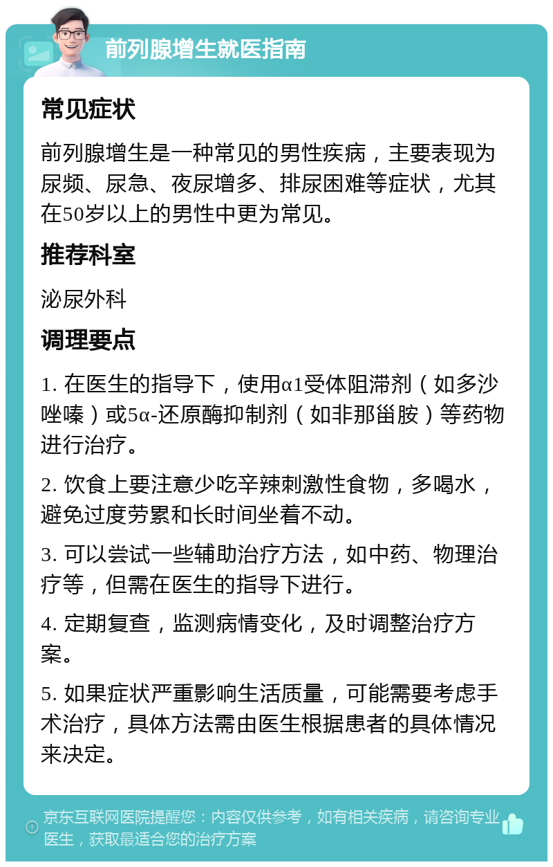 前列腺增生就医指南 常见症状 前列腺增生是一种常见的男性疾病，主要表现为尿频、尿急、夜尿增多、排尿困难等症状，尤其在50岁以上的男性中更为常见。 推荐科室 泌尿外科 调理要点 1. 在医生的指导下，使用α1受体阻滞剂（如多沙唑嗪）或5α-还原酶抑制剂（如非那甾胺）等药物进行治疗。 2. 饮食上要注意少吃辛辣刺激性食物，多喝水，避免过度劳累和长时间坐着不动。 3. 可以尝试一些辅助治疗方法，如中药、物理治疗等，但需在医生的指导下进行。 4. 定期复查，监测病情变化，及时调整治疗方案。 5. 如果症状严重影响生活质量，可能需要考虑手术治疗，具体方法需由医生根据患者的具体情况来决定。