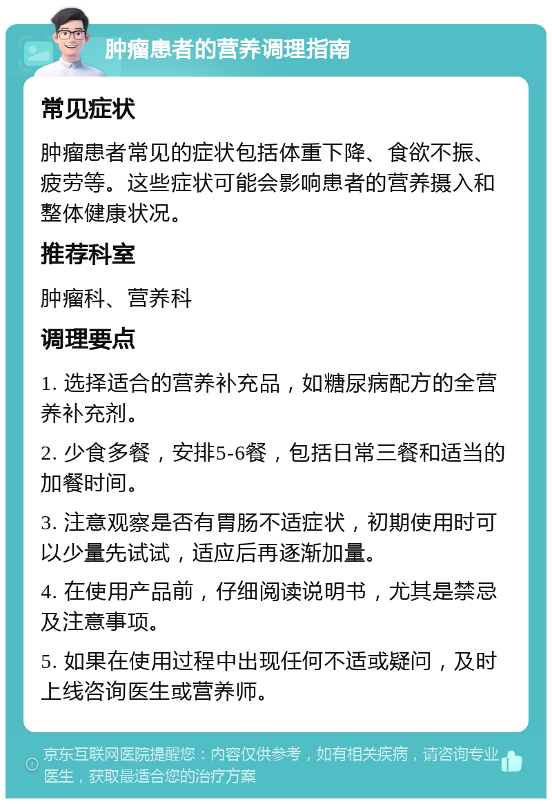 肿瘤患者的营养调理指南 常见症状 肿瘤患者常见的症状包括体重下降、食欲不振、疲劳等。这些症状可能会影响患者的营养摄入和整体健康状况。 推荐科室 肿瘤科、营养科 调理要点 1. 选择适合的营养补充品，如糖尿病配方的全营养补充剂。 2. 少食多餐，安排5-6餐，包括日常三餐和适当的加餐时间。 3. 注意观察是否有胃肠不适症状，初期使用时可以少量先试试，适应后再逐渐加量。 4. 在使用产品前，仔细阅读说明书，尤其是禁忌及注意事项。 5. 如果在使用过程中出现任何不适或疑问，及时上线咨询医生或营养师。