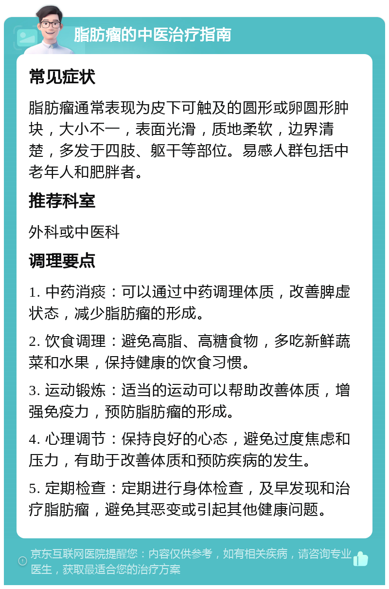 脂肪瘤的中医治疗指南 常见症状 脂肪瘤通常表现为皮下可触及的圆形或卵圆形肿块，大小不一，表面光滑，质地柔软，边界清楚，多发于四肢、躯干等部位。易感人群包括中老年人和肥胖者。 推荐科室 外科或中医科 调理要点 1. 中药消痰：可以通过中药调理体质，改善脾虚状态，减少脂肪瘤的形成。 2. 饮食调理：避免高脂、高糖食物，多吃新鲜蔬菜和水果，保持健康的饮食习惯。 3. 运动锻炼：适当的运动可以帮助改善体质，增强免疫力，预防脂肪瘤的形成。 4. 心理调节：保持良好的心态，避免过度焦虑和压力，有助于改善体质和预防疾病的发生。 5. 定期检查：定期进行身体检查，及早发现和治疗脂肪瘤，避免其恶变或引起其他健康问题。