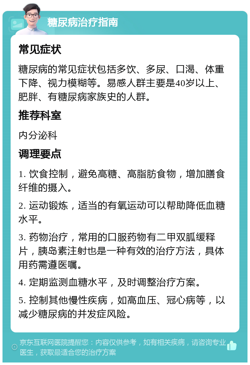 糖尿病治疗指南 常见症状 糖尿病的常见症状包括多饮、多尿、口渴、体重下降、视力模糊等。易感人群主要是40岁以上、肥胖、有糖尿病家族史的人群。 推荐科室 内分泌科 调理要点 1. 饮食控制，避免高糖、高脂肪食物，增加膳食纤维的摄入。 2. 运动锻炼，适当的有氧运动可以帮助降低血糖水平。 3. 药物治疗，常用的口服药物有二甲双胍缓释片，胰岛素注射也是一种有效的治疗方法，具体用药需遵医嘱。 4. 定期监测血糖水平，及时调整治疗方案。 5. 控制其他慢性疾病，如高血压、冠心病等，以减少糖尿病的并发症风险。