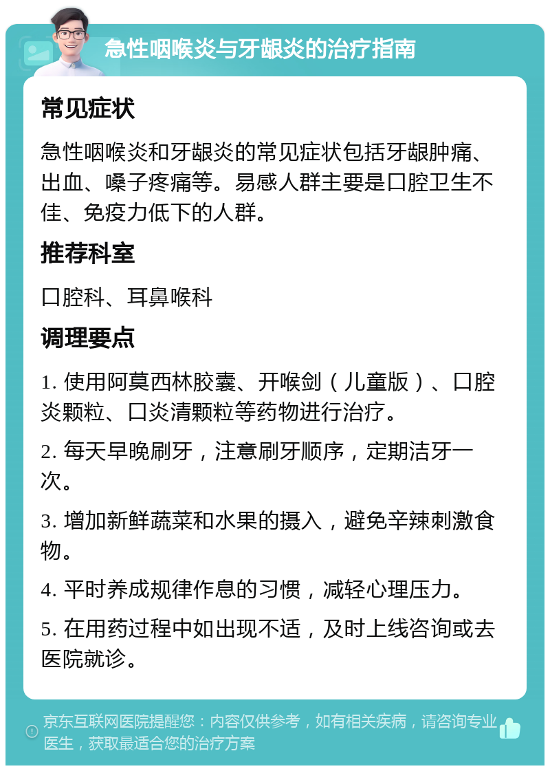 急性咽喉炎与牙龈炎的治疗指南 常见症状 急性咽喉炎和牙龈炎的常见症状包括牙龈肿痛、出血、嗓子疼痛等。易感人群主要是口腔卫生不佳、免疫力低下的人群。 推荐科室 口腔科、耳鼻喉科 调理要点 1. 使用阿莫西林胶囊、开喉剑（儿童版）、口腔炎颗粒、口炎清颗粒等药物进行治疗。 2. 每天早晚刷牙，注意刷牙顺序，定期洁牙一次。 3. 增加新鲜蔬菜和水果的摄入，避免辛辣刺激食物。 4. 平时养成规律作息的习惯，减轻心理压力。 5. 在用药过程中如出现不适，及时上线咨询或去医院就诊。