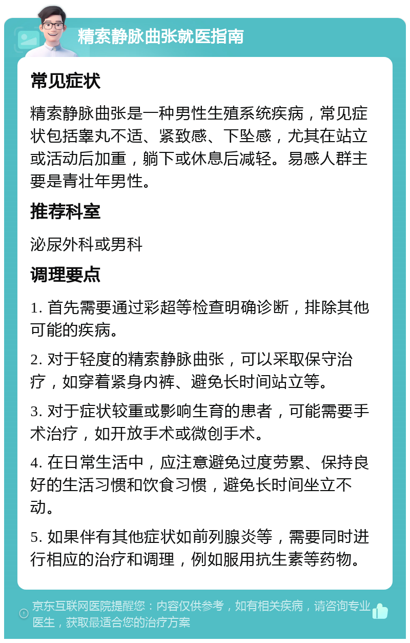 精索静脉曲张就医指南 常见症状 精索静脉曲张是一种男性生殖系统疾病，常见症状包括睾丸不适、紧致感、下坠感，尤其在站立或活动后加重，躺下或休息后减轻。易感人群主要是青壮年男性。 推荐科室 泌尿外科或男科 调理要点 1. 首先需要通过彩超等检查明确诊断，排除其他可能的疾病。 2. 对于轻度的精索静脉曲张，可以采取保守治疗，如穿着紧身内裤、避免长时间站立等。 3. 对于症状较重或影响生育的患者，可能需要手术治疗，如开放手术或微创手术。 4. 在日常生活中，应注意避免过度劳累、保持良好的生活习惯和饮食习惯，避免长时间坐立不动。 5. 如果伴有其他症状如前列腺炎等，需要同时进行相应的治疗和调理，例如服用抗生素等药物。