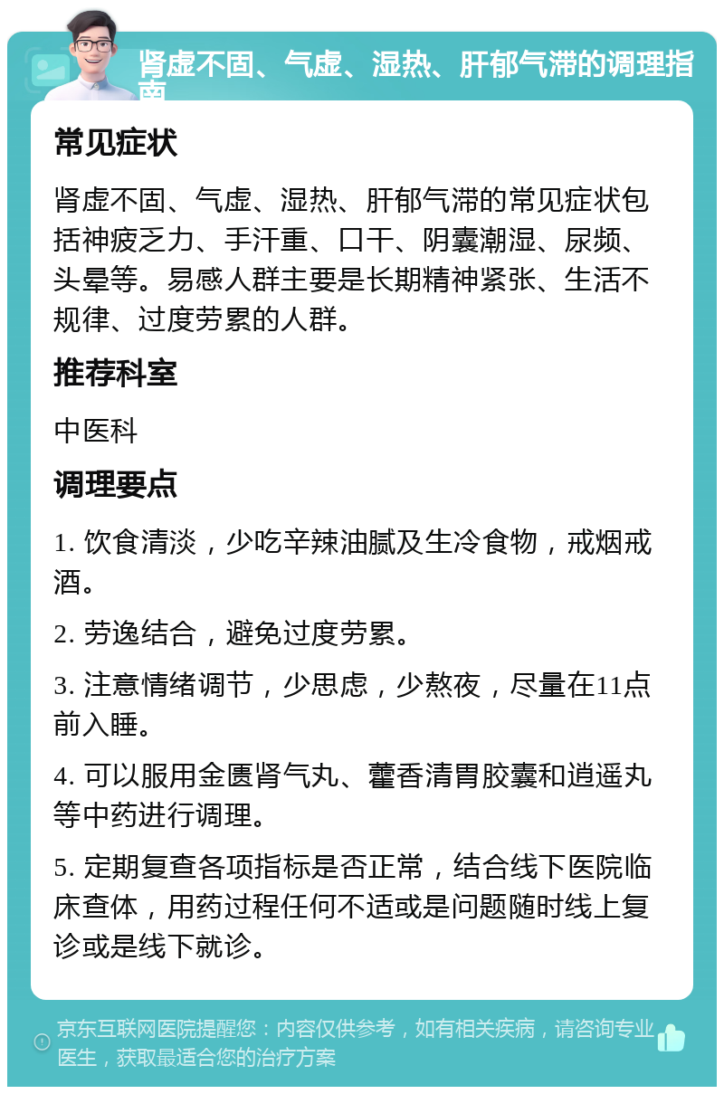 肾虚不固、气虚、湿热、肝郁气滞的调理指南 常见症状 肾虚不固、气虚、湿热、肝郁气滞的常见症状包括神疲乏力、手汗重、口干、阴囊潮湿、尿频、头晕等。易感人群主要是长期精神紧张、生活不规律、过度劳累的人群。 推荐科室 中医科 调理要点 1. 饮食清淡，少吃辛辣油腻及生冷食物，戒烟戒酒。 2. 劳逸结合，避免过度劳累。 3. 注意情绪调节，少思虑，少熬夜，尽量在11点前入睡。 4. 可以服用金匮肾气丸、藿香清胃胶囊和逍遥丸等中药进行调理。 5. 定期复查各项指标是否正常，结合线下医院临床查体，用药过程任何不适或是问题随时线上复诊或是线下就诊。