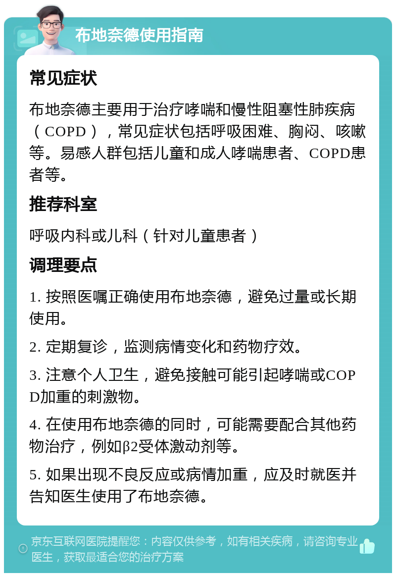 布地奈德使用指南 常见症状 布地奈德主要用于治疗哮喘和慢性阻塞性肺疾病（COPD），常见症状包括呼吸困难、胸闷、咳嗽等。易感人群包括儿童和成人哮喘患者、COPD患者等。 推荐科室 呼吸内科或儿科（针对儿童患者） 调理要点 1. 按照医嘱正确使用布地奈德，避免过量或长期使用。 2. 定期复诊，监测病情变化和药物疗效。 3. 注意个人卫生，避免接触可能引起哮喘或COPD加重的刺激物。 4. 在使用布地奈德的同时，可能需要配合其他药物治疗，例如β2受体激动剂等。 5. 如果出现不良反应或病情加重，应及时就医并告知医生使用了布地奈德。