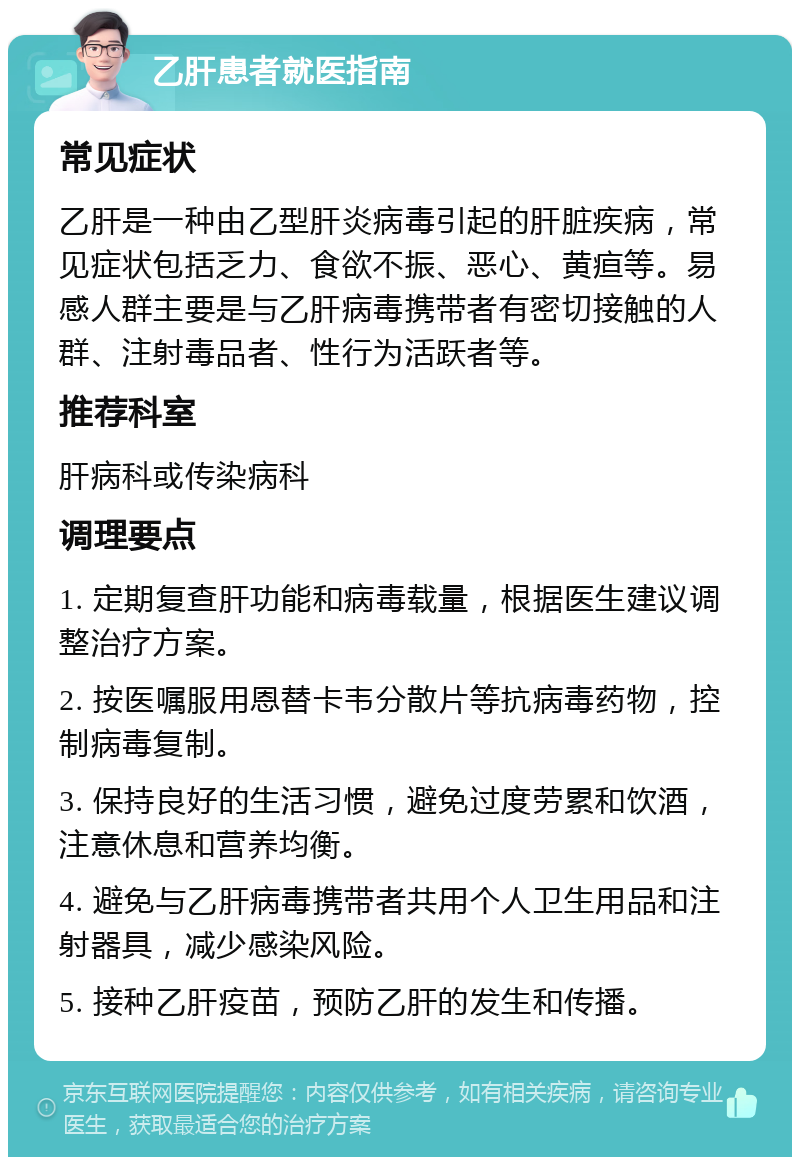 乙肝患者就医指南 常见症状 乙肝是一种由乙型肝炎病毒引起的肝脏疾病，常见症状包括乏力、食欲不振、恶心、黄疸等。易感人群主要是与乙肝病毒携带者有密切接触的人群、注射毒品者、性行为活跃者等。 推荐科室 肝病科或传染病科 调理要点 1. 定期复查肝功能和病毒载量，根据医生建议调整治疗方案。 2. 按医嘱服用恩替卡韦分散片等抗病毒药物，控制病毒复制。 3. 保持良好的生活习惯，避免过度劳累和饮酒，注意休息和营养均衡。 4. 避免与乙肝病毒携带者共用个人卫生用品和注射器具，减少感染风险。 5. 接种乙肝疫苗，预防乙肝的发生和传播。