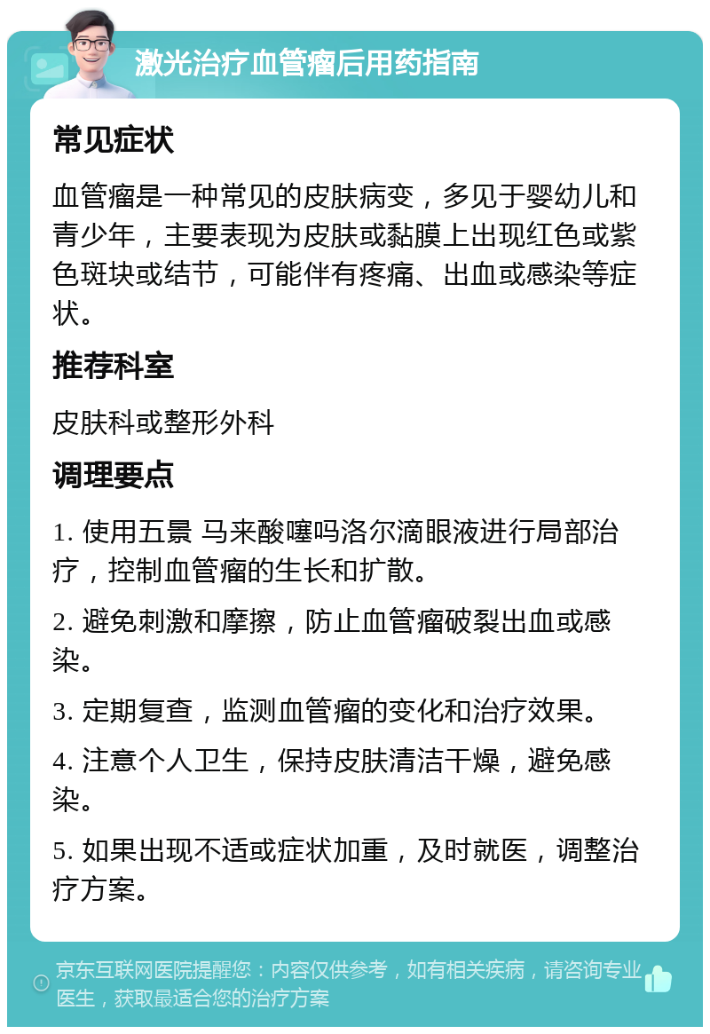 激光治疗血管瘤后用药指南 常见症状 血管瘤是一种常见的皮肤病变，多见于婴幼儿和青少年，主要表现为皮肤或黏膜上出现红色或紫色斑块或结节，可能伴有疼痛、出血或感染等症状。 推荐科室 皮肤科或整形外科 调理要点 1. 使用五景 马来酸噻吗洛尔滴眼液进行局部治疗，控制血管瘤的生长和扩散。 2. 避免刺激和摩擦，防止血管瘤破裂出血或感染。 3. 定期复查，监测血管瘤的变化和治疗效果。 4. 注意个人卫生，保持皮肤清洁干燥，避免感染。 5. 如果出现不适或症状加重，及时就医，调整治疗方案。