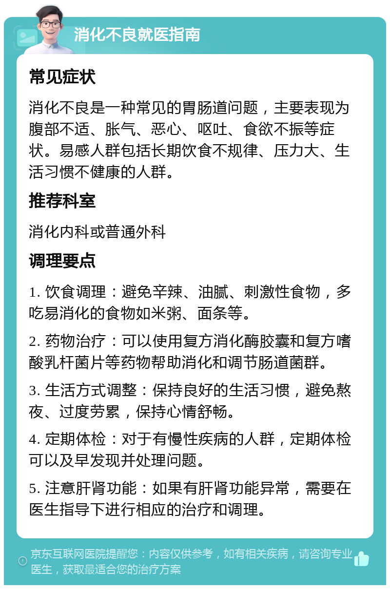 消化不良就医指南 常见症状 消化不良是一种常见的胃肠道问题，主要表现为腹部不适、胀气、恶心、呕吐、食欲不振等症状。易感人群包括长期饮食不规律、压力大、生活习惯不健康的人群。 推荐科室 消化内科或普通外科 调理要点 1. 饮食调理：避免辛辣、油腻、刺激性食物，多吃易消化的食物如米粥、面条等。 2. 药物治疗：可以使用复方消化酶胶囊和复方嗜酸乳杆菌片等药物帮助消化和调节肠道菌群。 3. 生活方式调整：保持良好的生活习惯，避免熬夜、过度劳累，保持心情舒畅。 4. 定期体检：对于有慢性疾病的人群，定期体检可以及早发现并处理问题。 5. 注意肝肾功能：如果有肝肾功能异常，需要在医生指导下进行相应的治疗和调理。