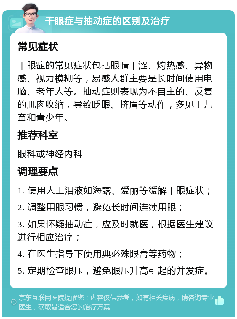 干眼症与抽动症的区别及治疗 常见症状 干眼症的常见症状包括眼睛干涩、灼热感、异物感、视力模糊等，易感人群主要是长时间使用电脑、老年人等。抽动症则表现为不自主的、反复的肌肉收缩，导致眨眼、挤眉等动作，多见于儿童和青少年。 推荐科室 眼科或神经内科 调理要点 1. 使用人工泪液如海露、爱丽等缓解干眼症状； 2. 调整用眼习惯，避免长时间连续用眼； 3. 如果怀疑抽动症，应及时就医，根据医生建议进行相应治疗； 4. 在医生指导下使用典必殊眼膏等药物； 5. 定期检查眼压，避免眼压升高引起的并发症。