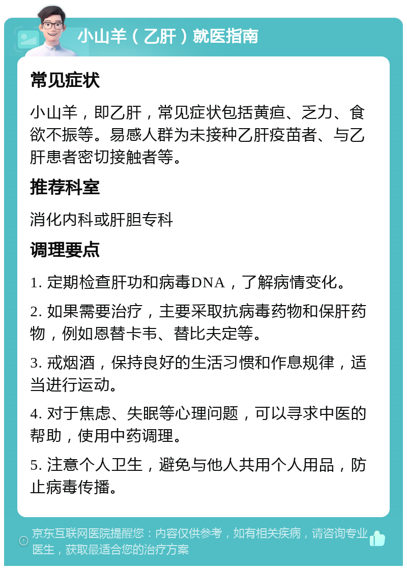 小山羊（乙肝）就医指南 常见症状 小山羊，即乙肝，常见症状包括黄疸、乏力、食欲不振等。易感人群为未接种乙肝疫苗者、与乙肝患者密切接触者等。 推荐科室 消化内科或肝胆专科 调理要点 1. 定期检查肝功和病毒DNA，了解病情变化。 2. 如果需要治疗，主要采取抗病毒药物和保肝药物，例如恩替卡韦、替比夫定等。 3. 戒烟酒，保持良好的生活习惯和作息规律，适当进行运动。 4. 对于焦虑、失眠等心理问题，可以寻求中医的帮助，使用中药调理。 5. 注意个人卫生，避免与他人共用个人用品，防止病毒传播。