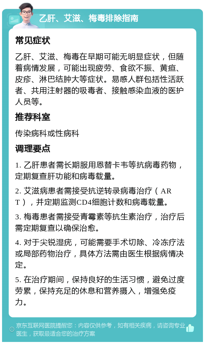 乙肝、艾滋、梅毒排除指南 常见症状 乙肝、艾滋、梅毒在早期可能无明显症状，但随着病情发展，可能出现疲劳、食欲不振、黄疸、皮疹、淋巴结肿大等症状。易感人群包括性活跃者、共用注射器的吸毒者、接触感染血液的医护人员等。 推荐科室 传染病科或性病科 调理要点 1. 乙肝患者需长期服用恩替卡韦等抗病毒药物，定期复查肝功能和病毒载量。 2. 艾滋病患者需接受抗逆转录病毒治疗（ART），并定期监测CD4细胞计数和病毒载量。 3. 梅毒患者需接受青霉素等抗生素治疗，治疗后需定期复查以确保治愈。 4. 对于尖锐湿疣，可能需要手术切除、冷冻疗法或局部药物治疗，具体方法需由医生根据病情决定。 5. 在治疗期间，保持良好的生活习惯，避免过度劳累，保持充足的休息和营养摄入，增强免疫力。