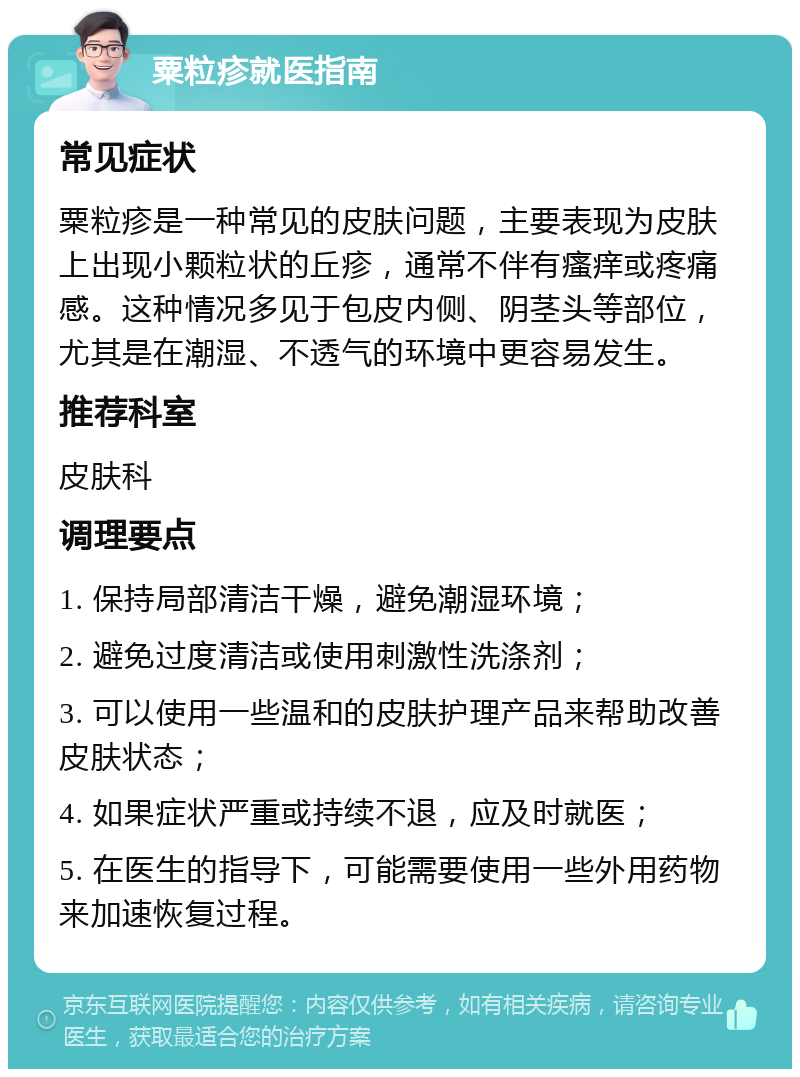 粟粒疹就医指南 常见症状 粟粒疹是一种常见的皮肤问题，主要表现为皮肤上出现小颗粒状的丘疹，通常不伴有瘙痒或疼痛感。这种情况多见于包皮内侧、阴茎头等部位，尤其是在潮湿、不透气的环境中更容易发生。 推荐科室 皮肤科 调理要点 1. 保持局部清洁干燥，避免潮湿环境； 2. 避免过度清洁或使用刺激性洗涤剂； 3. 可以使用一些温和的皮肤护理产品来帮助改善皮肤状态； 4. 如果症状严重或持续不退，应及时就医； 5. 在医生的指导下，可能需要使用一些外用药物来加速恢复过程。