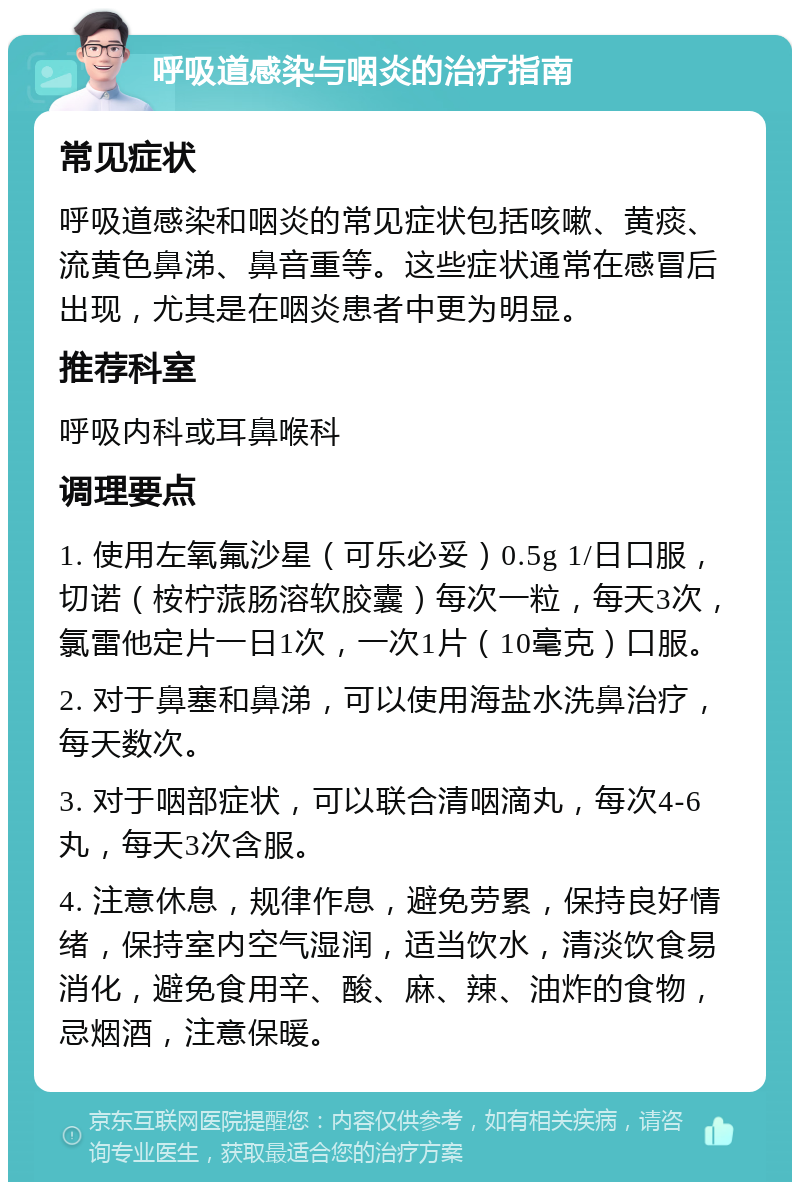 呼吸道感染与咽炎的治疗指南 常见症状 呼吸道感染和咽炎的常见症状包括咳嗽、黄痰、流黄色鼻涕、鼻音重等。这些症状通常在感冒后出现，尤其是在咽炎患者中更为明显。 推荐科室 呼吸内科或耳鼻喉科 调理要点 1. 使用左氧氟沙星（可乐必妥）0.5g 1/日口服，切诺（桉柠蒎肠溶软胶囊）每次一粒，每天3次，氯雷他定片一日1次，一次1片（10毫克）口服。 2. 对于鼻塞和鼻涕，可以使用海盐水洗鼻治疗，每天数次。 3. 对于咽部症状，可以联合清咽滴丸，每次4-6丸，每天3次含服。 4. 注意休息，规律作息，避免劳累，保持良好情绪，保持室内空气湿润，适当饮水，清淡饮食易消化，避免食用辛、酸、麻、辣、油炸的食物，忌烟酒，注意保暖。