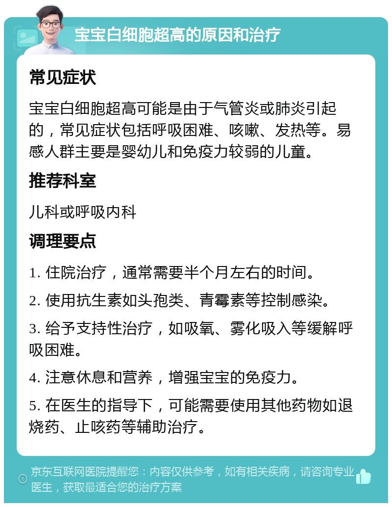 宝宝白细胞超高的原因和治疗 常见症状 宝宝白细胞超高可能是由于气管炎或肺炎引起的，常见症状包括呼吸困难、咳嗽、发热等。易感人群主要是婴幼儿和免疫力较弱的儿童。 推荐科室 儿科或呼吸内科 调理要点 1. 住院治疗，通常需要半个月左右的时间。 2. 使用抗生素如头孢类、青霉素等控制感染。 3. 给予支持性治疗，如吸氧、雾化吸入等缓解呼吸困难。 4. 注意休息和营养，增强宝宝的免疫力。 5. 在医生的指导下，可能需要使用其他药物如退烧药、止咳药等辅助治疗。