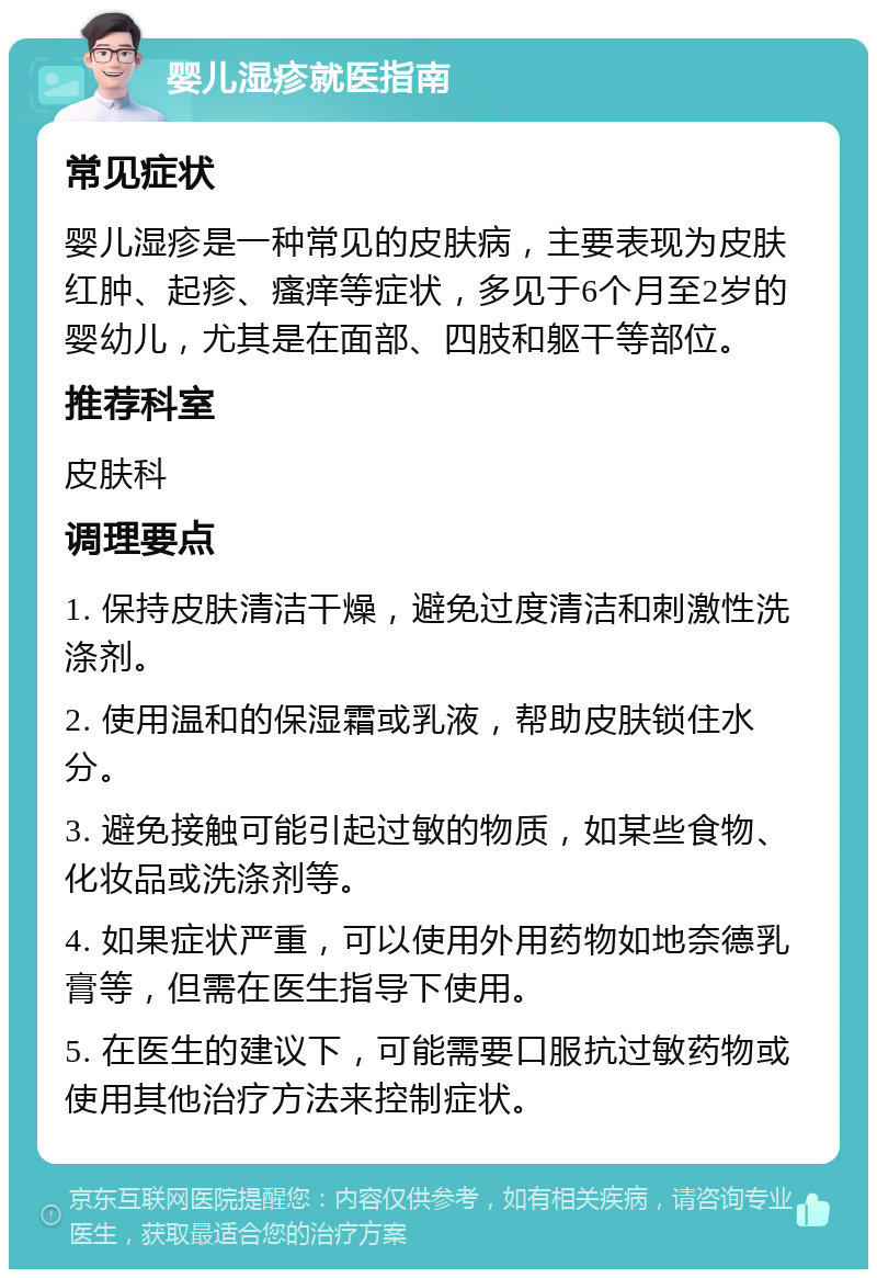 婴儿湿疹就医指南 常见症状 婴儿湿疹是一种常见的皮肤病，主要表现为皮肤红肿、起疹、瘙痒等症状，多见于6个月至2岁的婴幼儿，尤其是在面部、四肢和躯干等部位。 推荐科室 皮肤科 调理要点 1. 保持皮肤清洁干燥，避免过度清洁和刺激性洗涤剂。 2. 使用温和的保湿霜或乳液，帮助皮肤锁住水分。 3. 避免接触可能引起过敏的物质，如某些食物、化妆品或洗涤剂等。 4. 如果症状严重，可以使用外用药物如地奈德乳膏等，但需在医生指导下使用。 5. 在医生的建议下，可能需要口服抗过敏药物或使用其他治疗方法来控制症状。